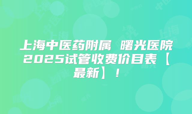 上海中医药附属 曙光医院2025试管收费价目表【最新】!