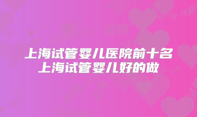 上海试管婴儿医院前十名上海试管婴儿好的做