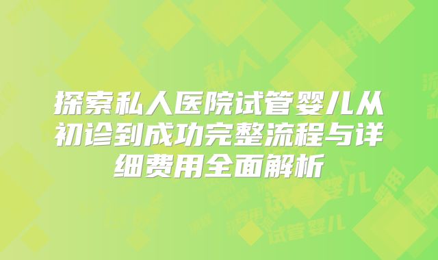 探索私人医院试管婴儿从初诊到成功完整流程与详细费用全面解析