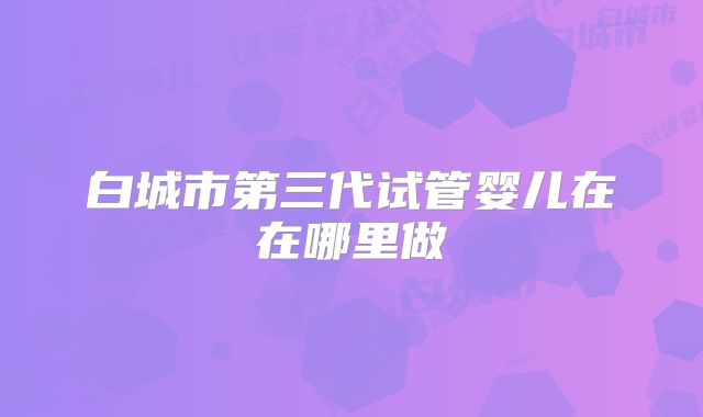 白城市第三代试管婴儿在在哪里做