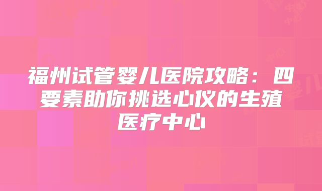 福州试管婴儿医院攻略:四要素助你挑选心仪的生殖医疗中心