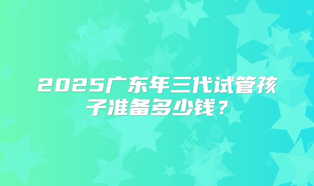 2025广东年三代试管孩子准备多少钱？
