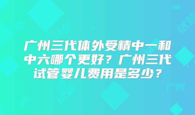 广州三代体外受精中一和中六哪个更好？广州三代试管婴儿费用是多少？