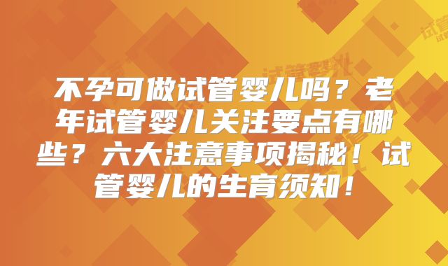 不孕可做试管婴儿吗？老年试管婴儿关注要点有哪些？六大注意事项揭秘！试管婴儿的生育须知！