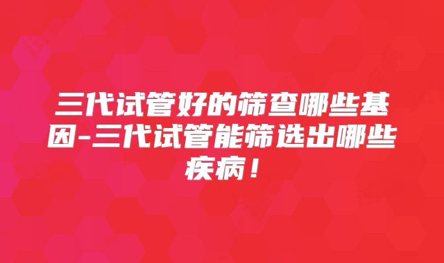 三代试管好的筛查哪些基因-三代试管能筛选出哪些疾病！