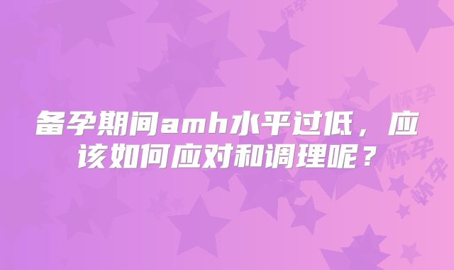 备孕期间amh水平过低，应该如何应对和调理呢？