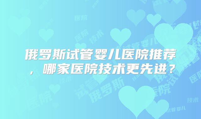 俄罗斯试管婴儿医院推荐，哪家医院技术更先进？