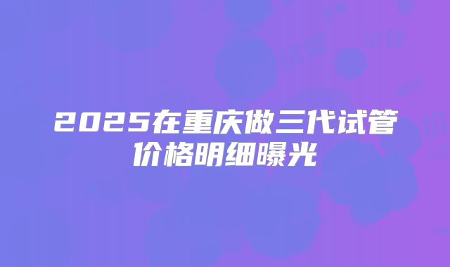 2025在重庆做三代试管价格明细曝光
