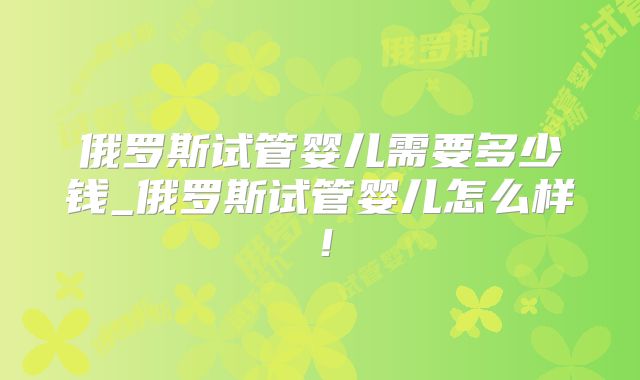 俄罗斯试管婴儿需要多少钱_俄罗斯试管婴儿怎么样!