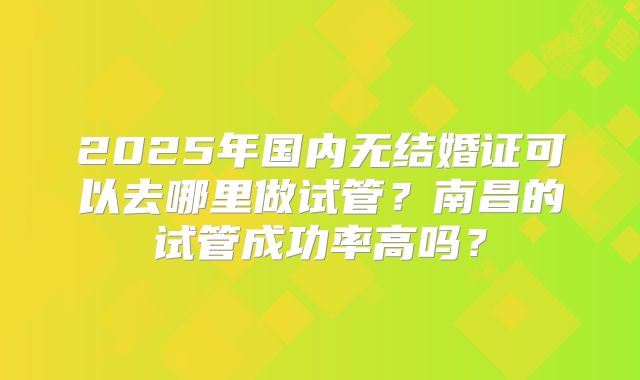 2025年国内无结婚证可以去哪里做试管？南昌的试管成功率高吗？