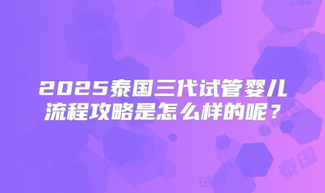 2025泰国三代试管婴儿流程攻略是怎么样的呢？