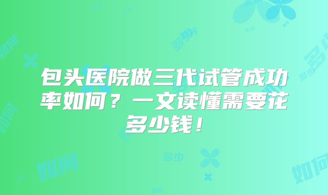 包头医院做三代试管成功率如何？一文读懂需要花多少钱！
