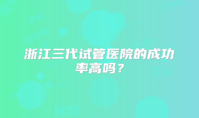 浙江三代试管医院的成功率高吗？