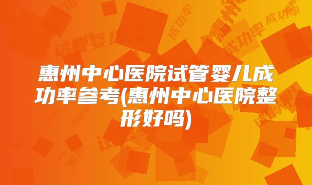 惠州中心医院试管婴儿成功率参考(惠州中心医院整形好吗)