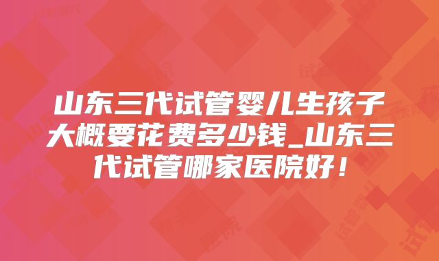 山东三代试管婴儿生孩子大概要花费多少钱_山东三代试管哪家医院好！