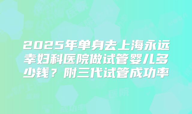 2025年单身去上海永远幸妇科医院做试管婴儿多少钱?附三代试管成功率