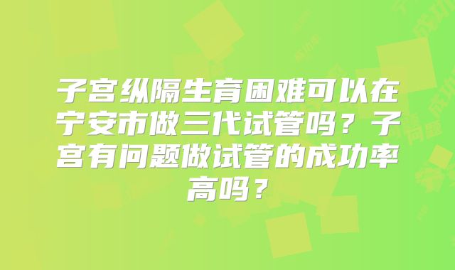 子宫纵隔生育困难可以在宁安市做三代试管吗？子宫有问题做试管的成功率高吗？