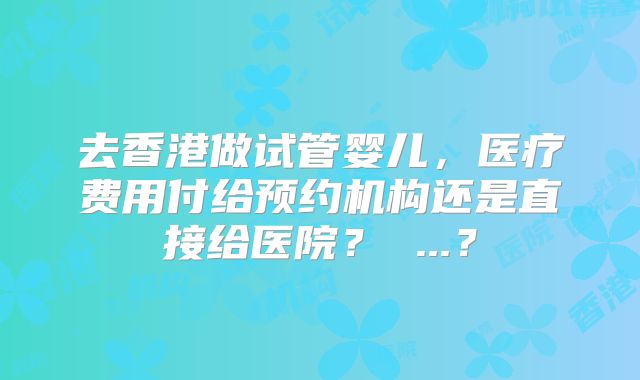 去香港做试管婴儿，医疗费用付给预约机构还是直接给医院？ ...？