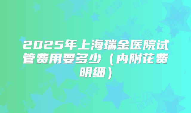 2025年上海瑞金医院试管费用要多少(内附花费明细)