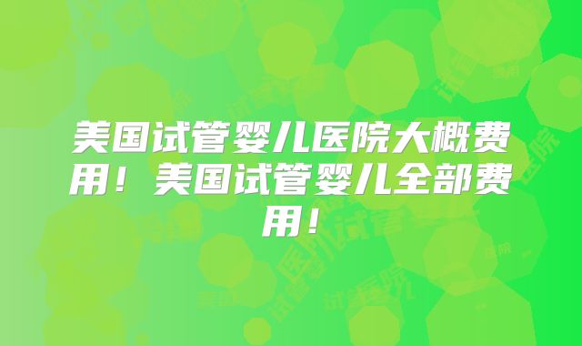 美国试管婴儿医院大概费用！美国试管婴儿全部费用！