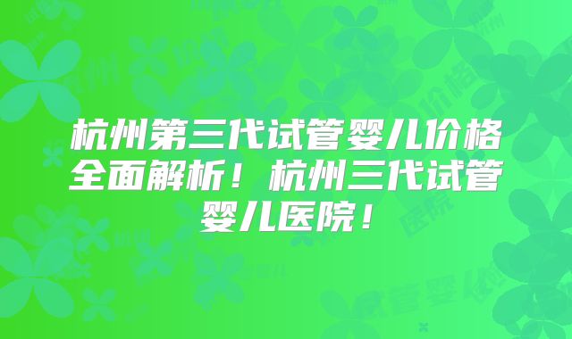 杭州第三代试管婴儿价格全面解析！杭州三代试管婴儿医院！