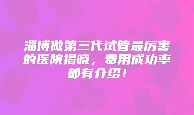 淄博做第三代试管最厉害的医院揭晓,费用成功率都有介绍!