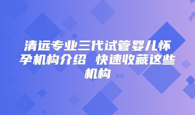 清远专业三代试管婴儿怀孕机构介绍 快速收藏这些机构
