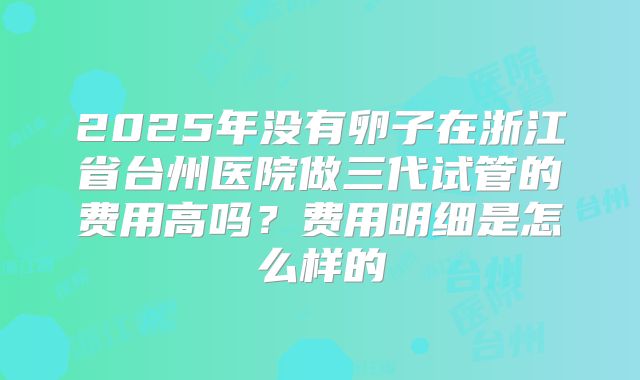 2025年没有卵子在浙江省台州医院做三代试管的费用高吗？费用明细是怎么样的
