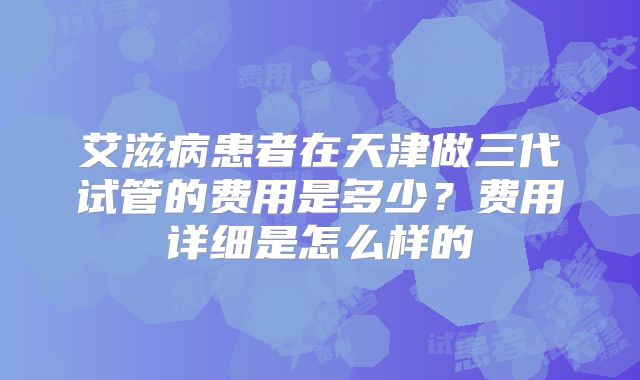 艾滋病患者在天津做三代试管的费用是多少?费用详细是怎么样的