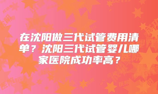 在沈阳做三代试管费用清单？沈阳三代试管婴儿哪家医院成功率高？