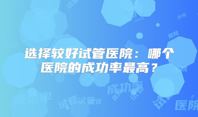 选择较好试管医院：哪个医院的成功率最高？