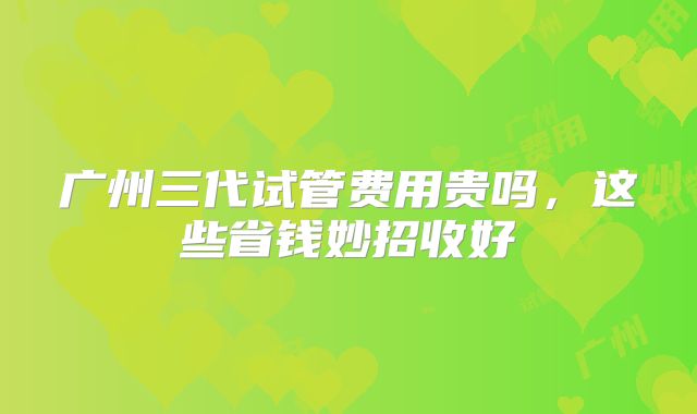 广州三代试管费用贵吗，这些省钱妙招收好