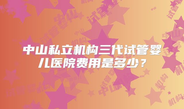 中山私立机构三代试管婴儿医院费用是多少？