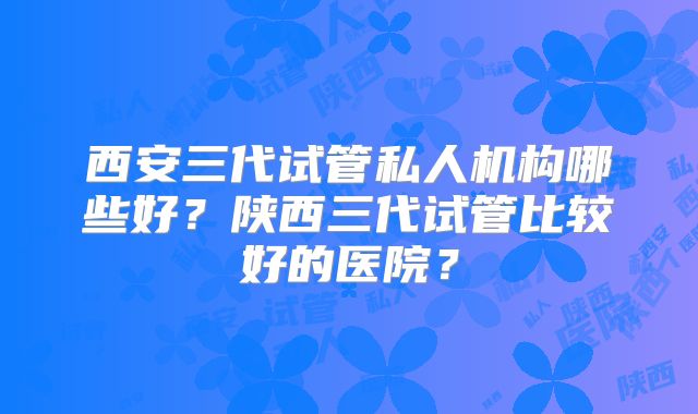 西安三代试管私人机构哪些好？陕西三代试管比较好的医院？