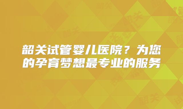 韶关试管婴儿医院?为您的孕育梦想最专业的服务