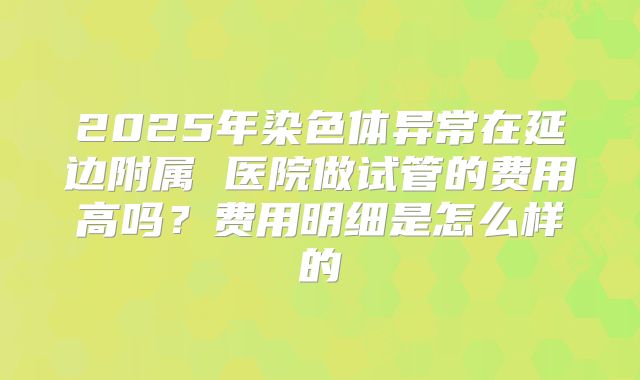 2025年染色体异常在延边附属 医院做试管的费用高吗？费用明细是怎么样的