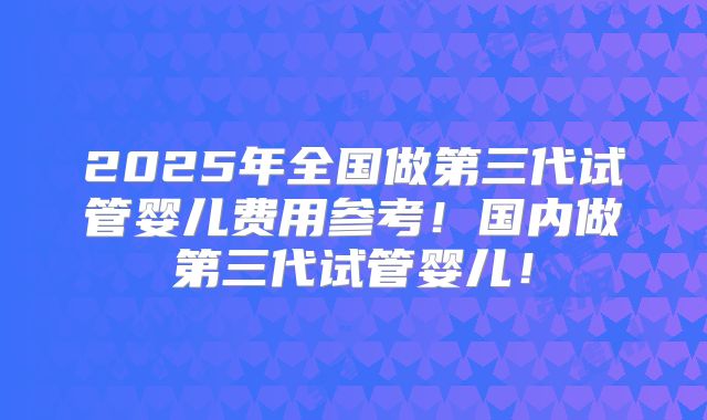 2025年全国做第三代试管婴儿费用参考!国内做第三代试管婴儿!