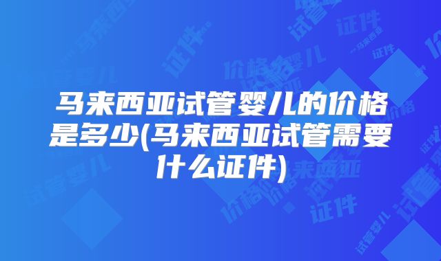 马来西亚试管婴儿的价格是多少(马来西亚试管需要什么证件)