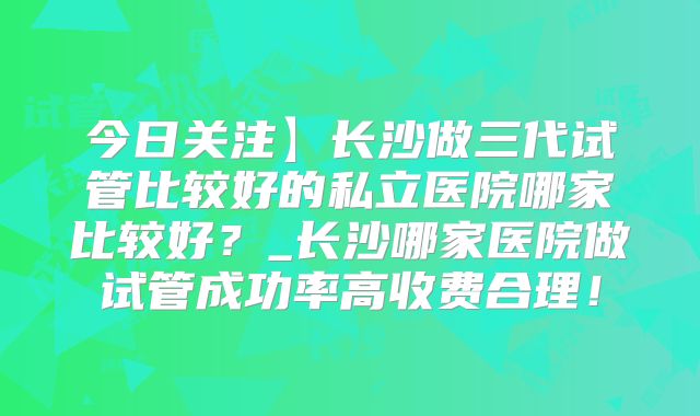 今日关注】长沙做三代试管比较好的私立医院哪家比较好?_长沙哪家医院做试管成功率高收费合理!