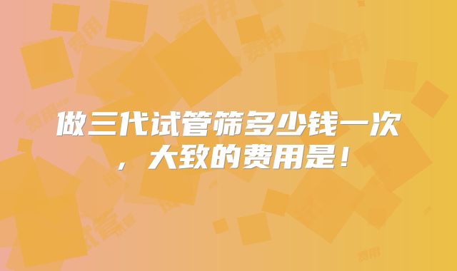 做三代试管筛多少钱一次，大致的费用是！