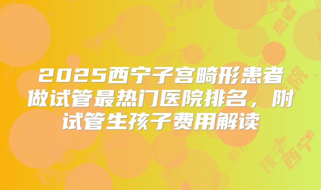 2025西宁子宫畸形患者做试管最热门医院排名，附试管生孩子费用解读