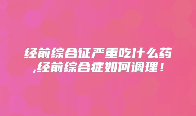 经前综合征严重吃什么药,经前综合症如何调理！
