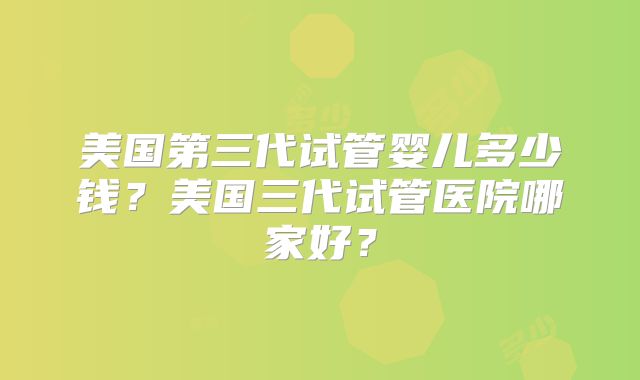 美国第三代试管婴儿多少钱？美国三代试管医院哪家好？