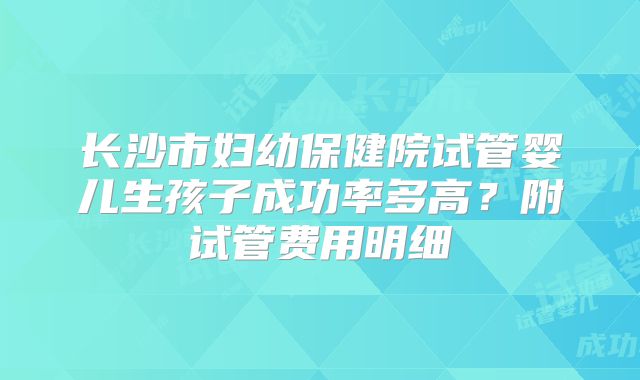 长沙市妇幼保健院试管婴儿生孩子成功率多高？附试管费用明细