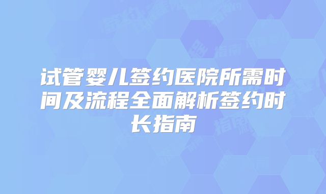 试管婴儿签约医院所需时间及流程全面解析签约时长指南