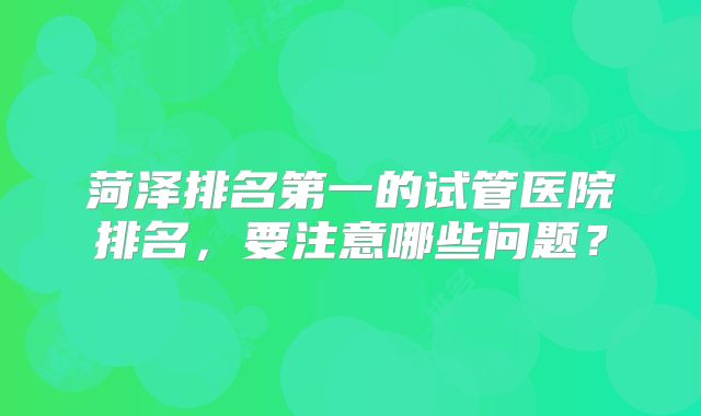 菏泽排名第一的试管医院排名,要注意哪些问题?
