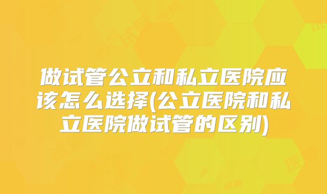 做试管公立和私立医院应该怎么选择(公立医院和私立医院做试管的区别)