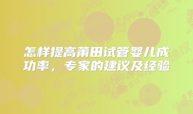 怎样提高莆田试管婴儿成功率,专家的建议及经验