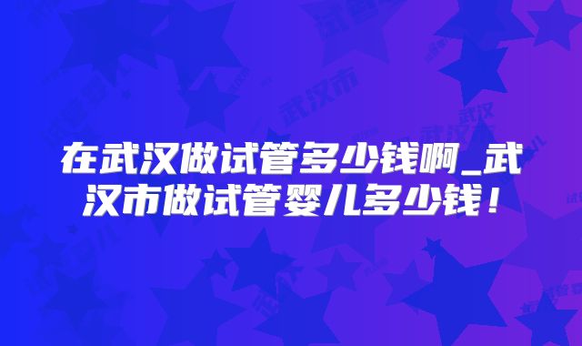 在武汉做试管多少钱啊_武汉市做试管婴儿多少钱！