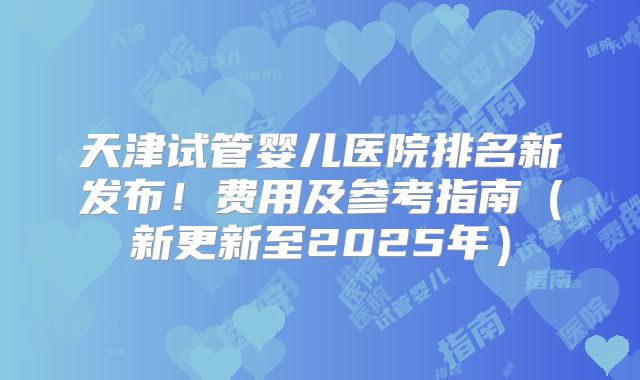 天津试管婴儿医院排名新发布！费用及参考指南（新更新至2025年）